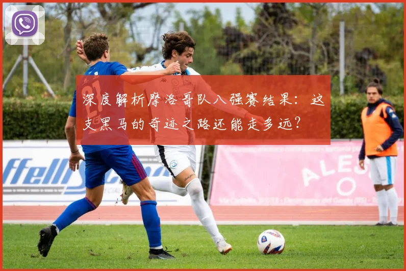 深度解析摩洛哥队八强赛结果:这支黑马的奇迹之路还能走多远?