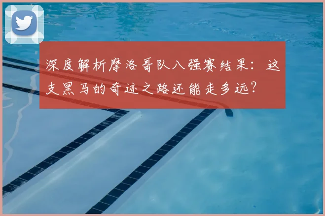 深度解析摩洛哥队八强赛结果:这支黑马的奇迹之路还能走多远?