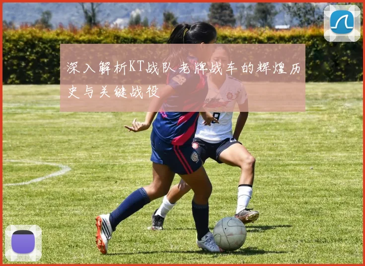 深入解析KT战队老牌战车的辉煌历史与关键战役