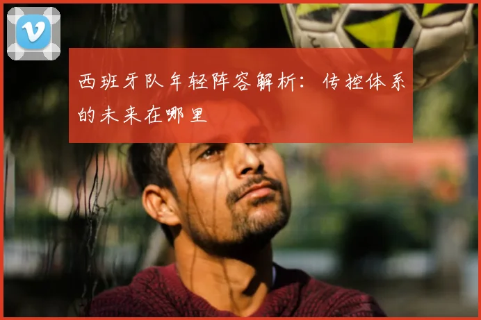 西班牙队年轻阵容解析:传控体系的未来在哪里