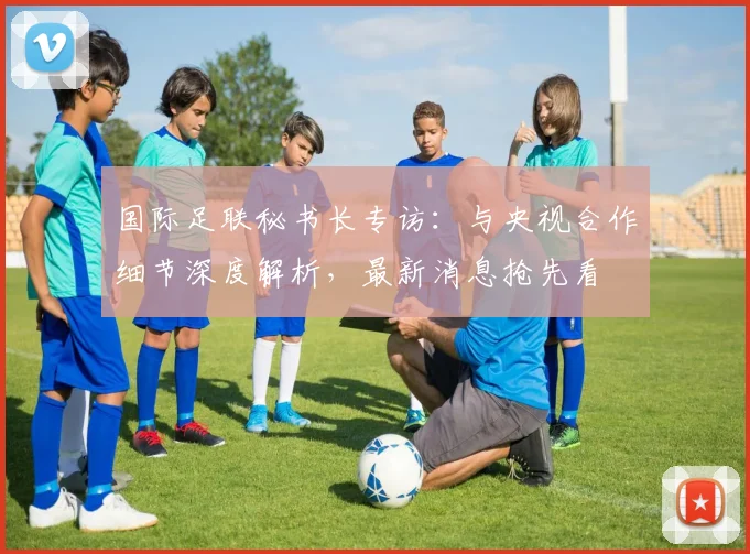 国际足联秘书长专访:与央视合作细节深度解析,最新消息抢先看