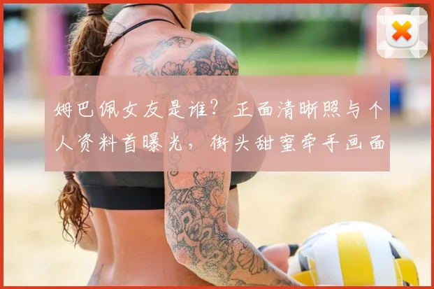 姆巴佩女友是谁?正面清晰照与个人资料首曝光,街头甜蜜牵手画面引热议
